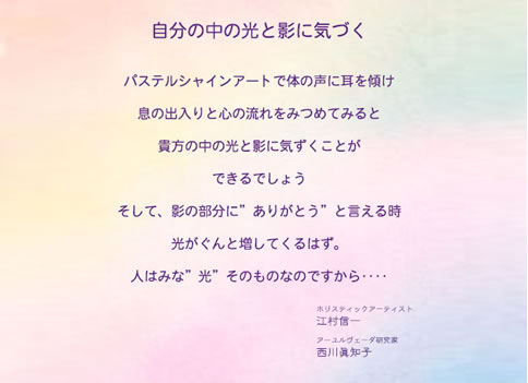自分の中の光と影に気づく
パステルシャインアートで体の声に耳を傾け
息の出入りと心の流れをみつめてみると
貴方の中の光と影に気づくことができるでしょう
そして、影の部分に”ありがとう”と言える時
光がぐんと増してくるはず。
人はみな”光”そのものなのですから…
ホリスティックアーティスト 江村 信一
アーユルヴェーダ研究家 西川 眞友子